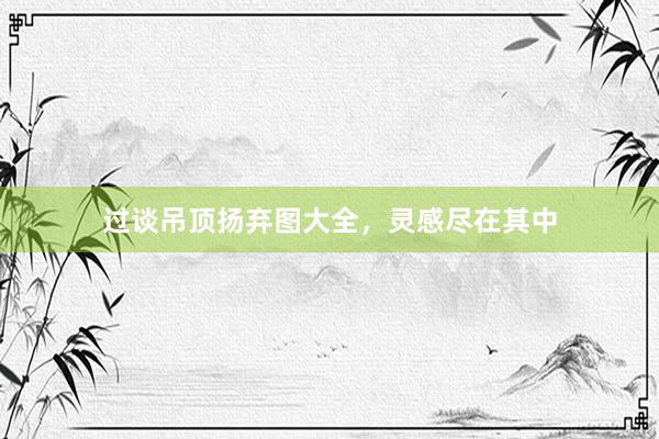 过谈吊顶扬弃图大全，灵感尽在其中